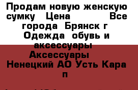 Продам новую женскую сумку › Цена ­ 1 900 - Все города, Брянск г. Одежда, обувь и аксессуары » Аксессуары   . Ненецкий АО,Усть-Кара п.